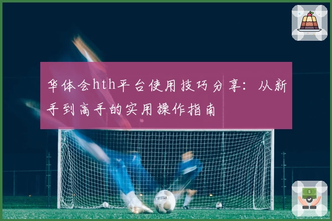 华体会hth平台使用技巧分享：从新手到高手的实用操作指南