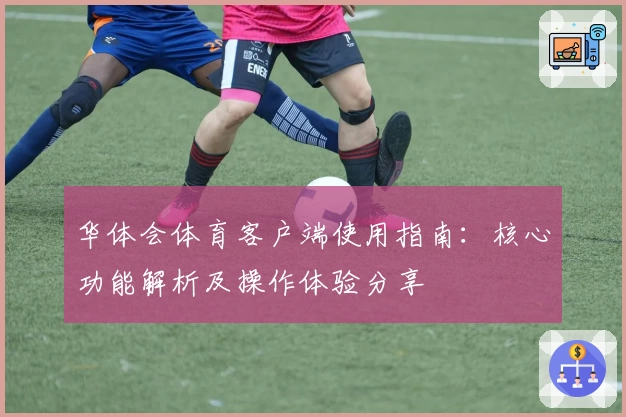 华体会体育客户端使用指南：核心功能解析及操作体验分享