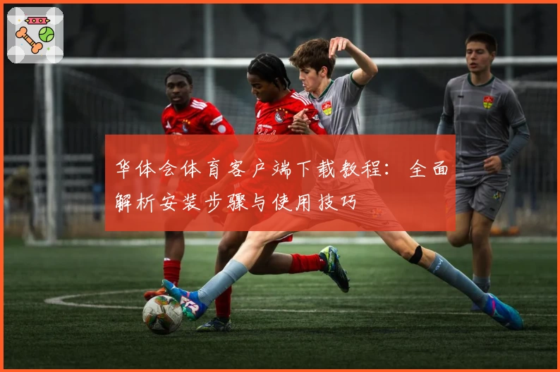 华体会体育客户端下载教程：全面解析安装步骤与使用技巧